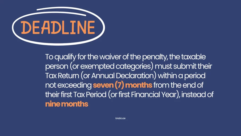 To qualify for the waiver of the penalty, the taxable person (or exempted categories) must submit their Tax Return (or Annual Declaration) within a period not exceeding seven (7) months from the end of their first Tax Period (or first Financial Year), instead of nine months.